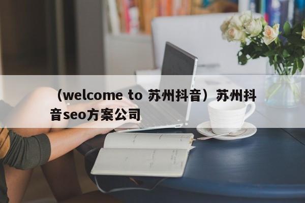 （welcome to 苏州抖音）苏州抖音seo方案公司