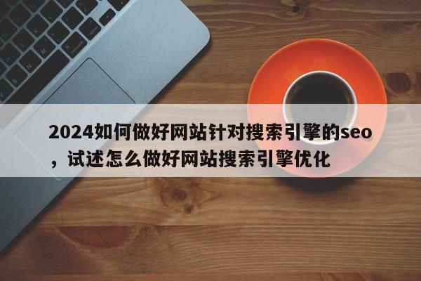 2024如何做好网站针对搜索引擎的seo，试述怎么做好网站搜索引擎优化