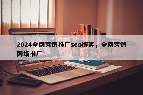 2024全网营销推广seo博客，全网营销网络推广