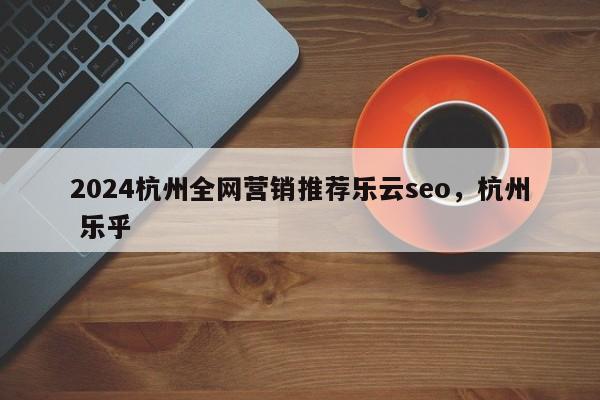 2024杭州全网营销推荐乐云seo，杭州 乐乎