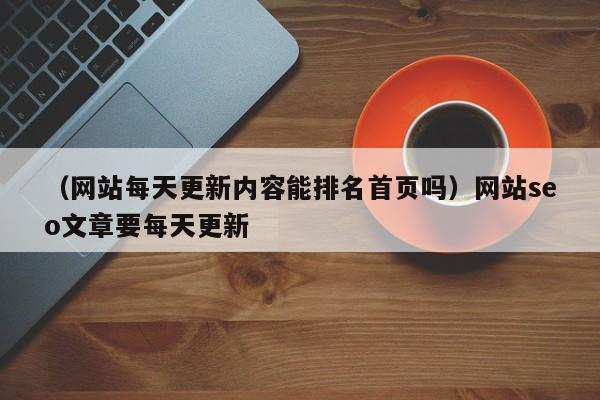 （网站每天更新内容能排名首页吗）网站seo文章要每天更新