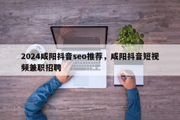 2024咸阳抖音seo推荐，咸阳抖音短视频兼职招聘