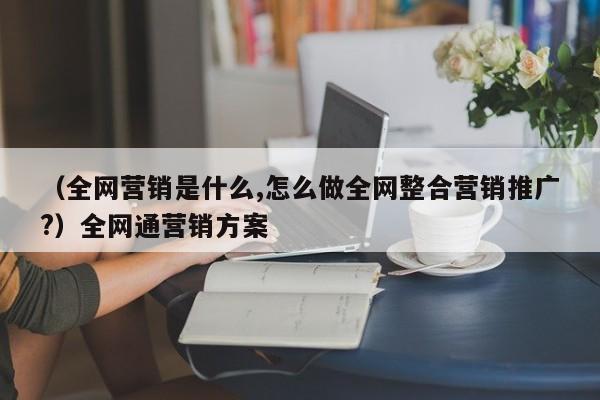 （全网营销是什么,怎么做全网整合营销推广?）全网通营销方案