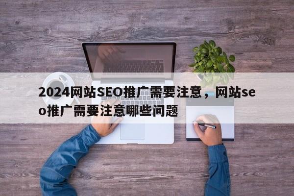 2024网站SEO推广需要注意，网站seo推广需要注意哪些问题