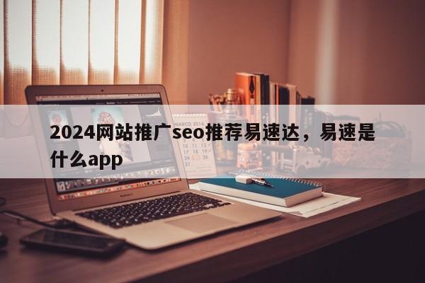 2024网站推广seo推荐易速达，易速是什么app