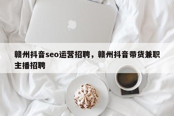 赣州抖音seo运营招聘，赣州抖音带货兼职主播招聘