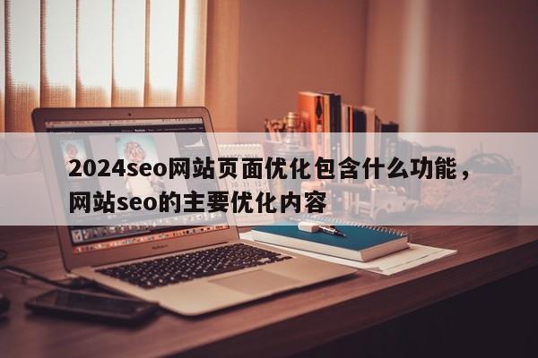 2024seo网站页面优化包含什么功能，网站seo的主要优化内容