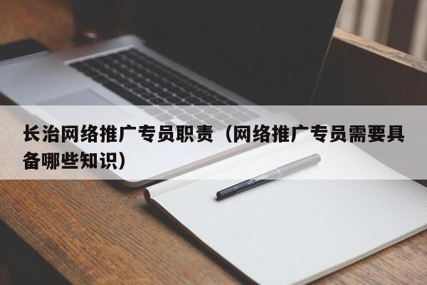 长治网络推广专员职责（网络推广专员需要具备哪些知识）