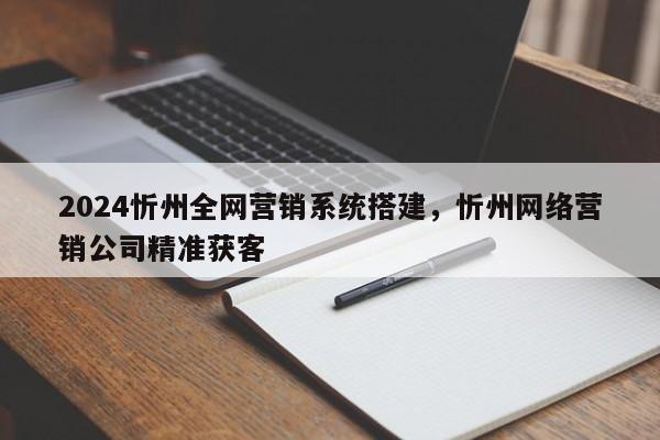 2024忻州全网营销系统搭建，忻州网络营销公司精准获客