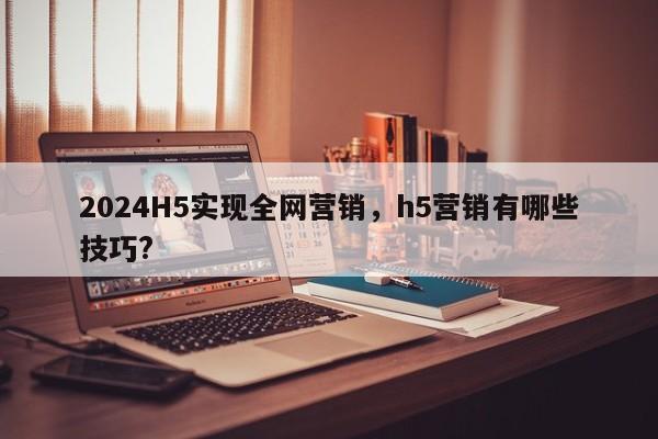 2024H5实现全网营销，h5营销有哪些技巧?