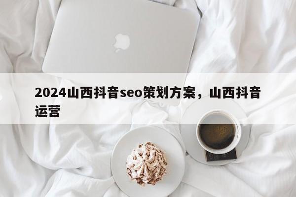 2024山西抖音seo策划方案，山西抖音运营