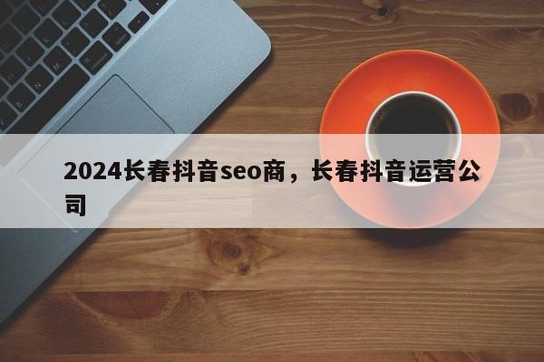 2024长春抖音seo商，长春抖音运营公司