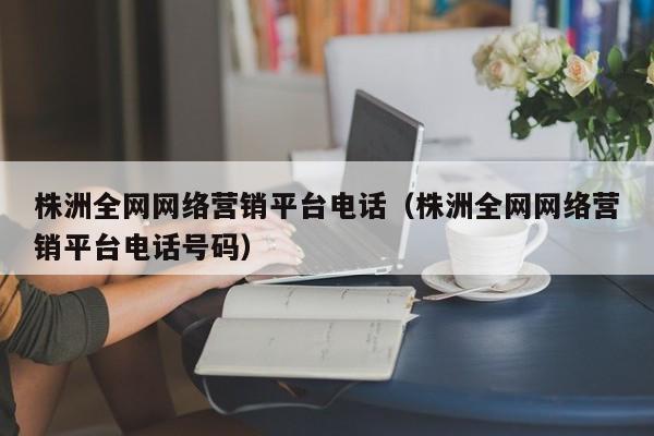 株洲全网网络营销平台电话（株洲全网网络营销平台电话号码）