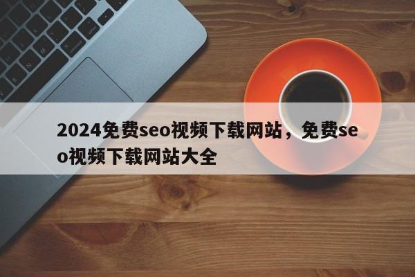 2024免费seo视频下载网站，免费seo视频下载网站大全