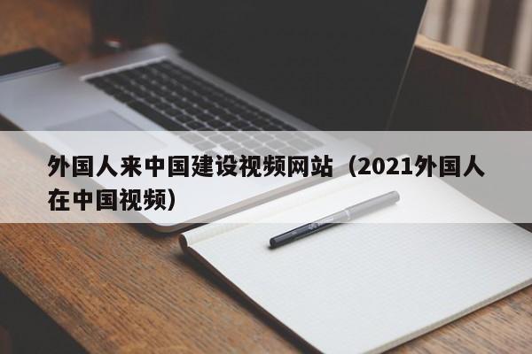 外国人来中国建设视频网站（2021外国人在中国视频）