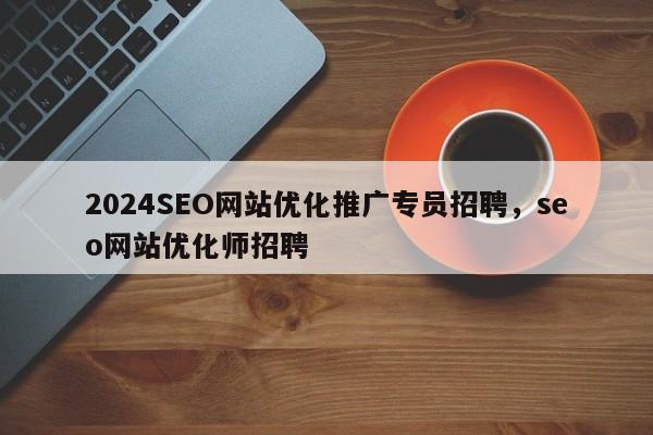 2024SEO网站优化推广专员招聘，seo网站优化师招聘