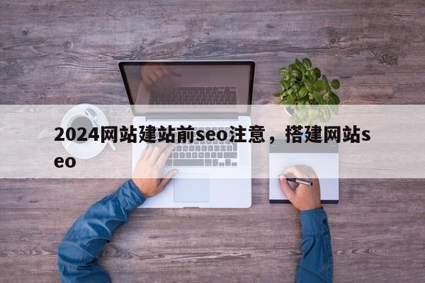 2024网站建站前seo注意，搭建网站seo