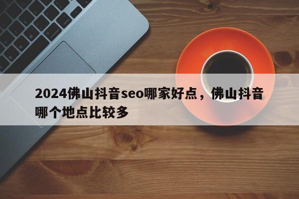 2024佛山抖音seo哪家好点，佛山抖音哪个地点比较多