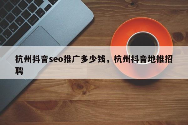 杭州抖音seo推广多少钱，杭州抖音地推招聘