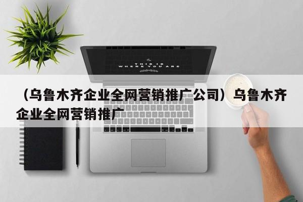 （乌鲁木齐企业全网营销推广公司）乌鲁木齐企业全网营销推广