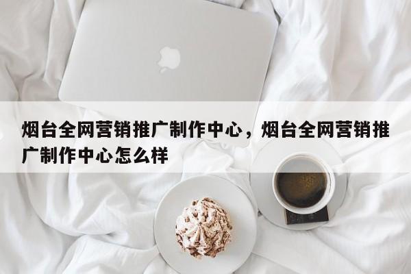 烟台全网营销推广制作中心，烟台全网营销推广制作中心怎么样