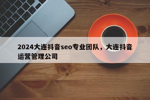 2024大连抖音seo专业团队，大连抖音运营管理公司