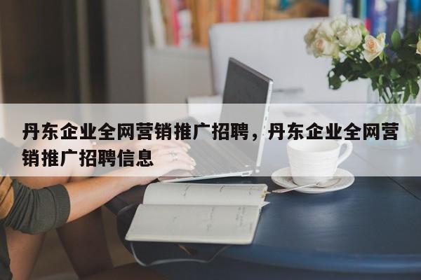 丹东企业全网营销推广招聘，丹东企业全网营销推广招聘信息