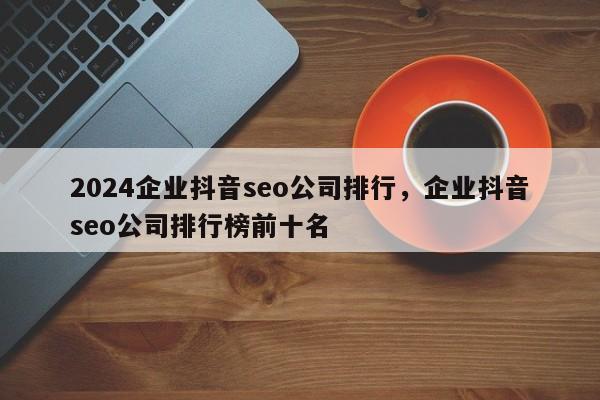 2024企业抖音seo公司排行，企业抖音seo公司排行榜前十名