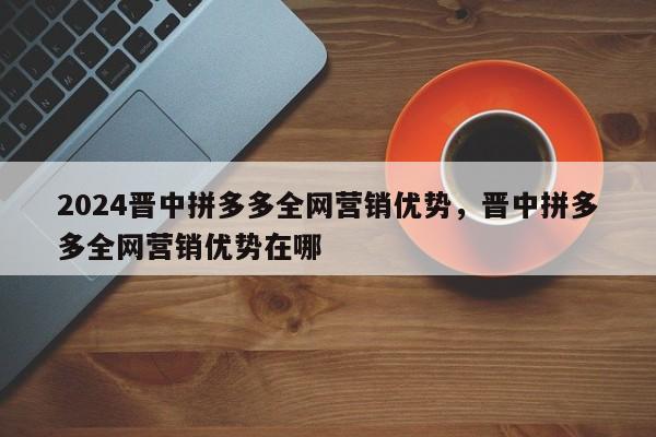 2024晋中拼多多全网营销优势，晋中拼多多全网营销优势在哪