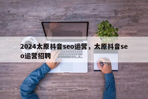 2024太原抖音seo运营，太原抖音seo运营招聘