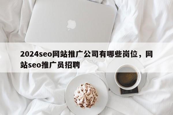 2024seo网站推广公司有哪些岗位，网站seo推广员招聘