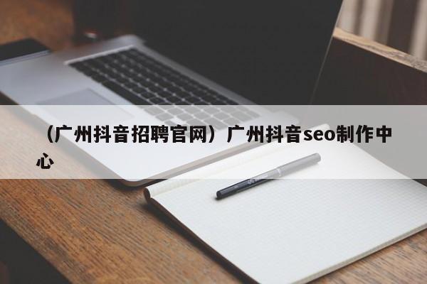 （广州抖音招聘官网）广州抖音seo制作中心