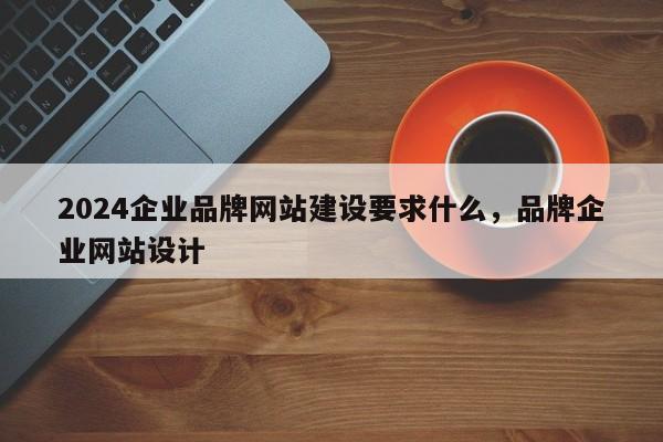 2024企业品牌网站建设要求什么，品牌企业网站设计