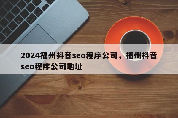 2024福州抖音seo程序公司，福州抖音seo程序公司地址