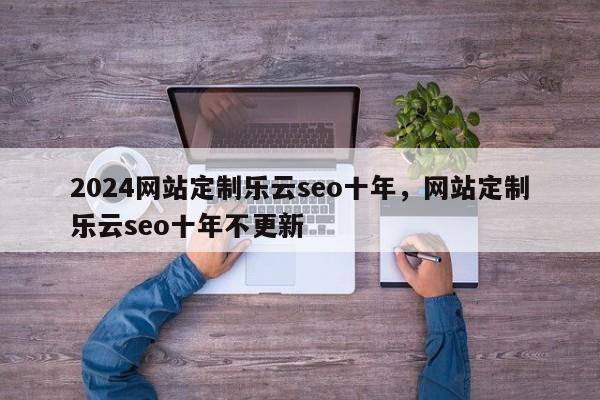 2024网站定制乐云seo十年，网站定制乐云seo十年不更新