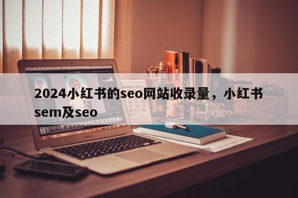 2024小红书的seo网站收录量，小红书sem及seo