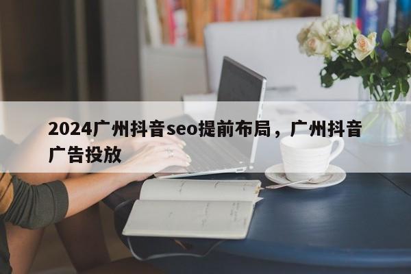 2024广州抖音seo提前布局，广州抖音广告投放