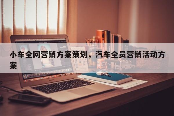 小车全网营销方案策划，汽车全员营销活动方案