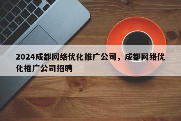 2024成都网络优化推广公司，成都网络优化推广公司招聘