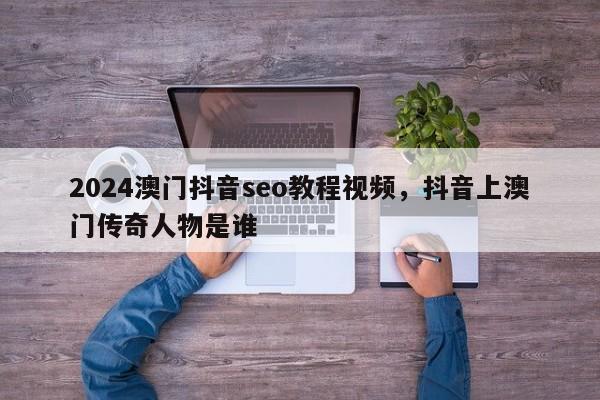 2024澳门抖音seo教程视频，抖音上澳门传奇人物是谁