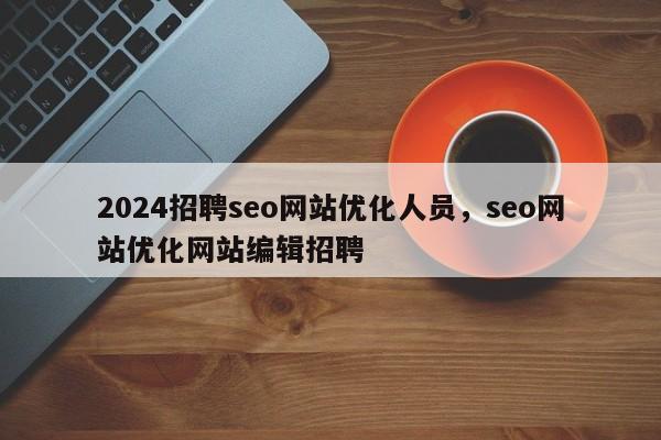 2024招聘seo网站优化人员，seo网站优化网站编辑招聘