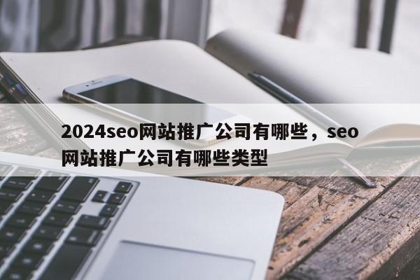 2024seo网站推广公司有哪些，seo网站推广公司有哪些类型