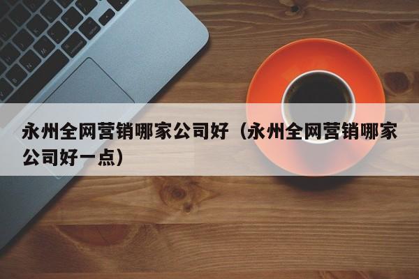 永州全网营销哪家公司好（永州全网营销哪家公司好一点）