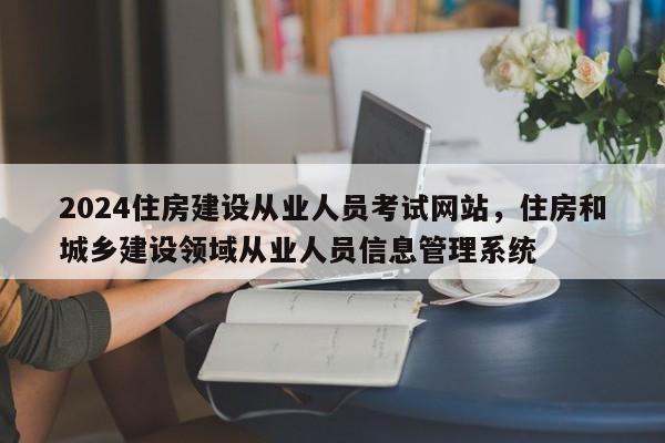 2024住房建设从业人员考试网站，住房和城乡建设领域从业人员信息管理系统