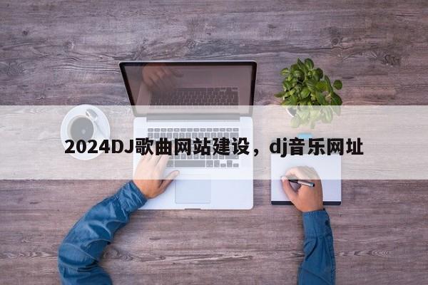 2024DJ歌曲网站建设，dj音乐网址