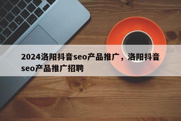 2024洛阳抖音seo产品推广，洛阳抖音seo产品推广招聘