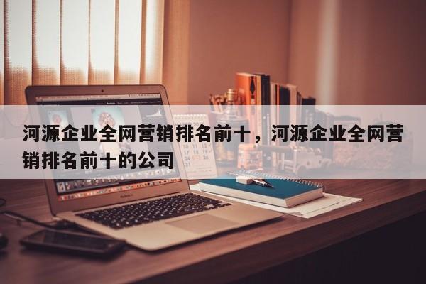 河源企业全网营销排名前十，河源企业全网营销排名前十的公司