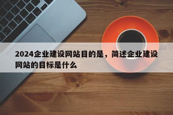 2024企业建设网站目的是，简述企业建设网站的目标是什么