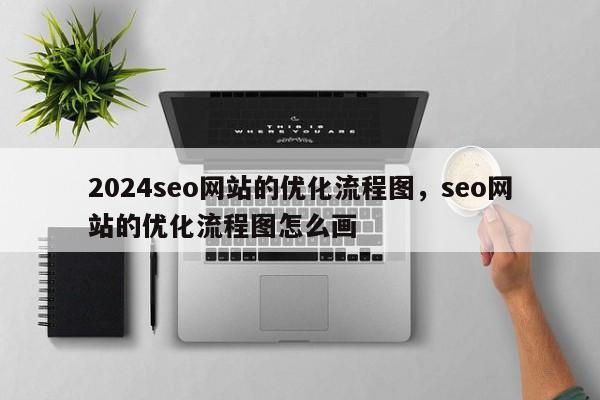 2024seo网站的优化流程图，seo网站的优化流程图怎么画