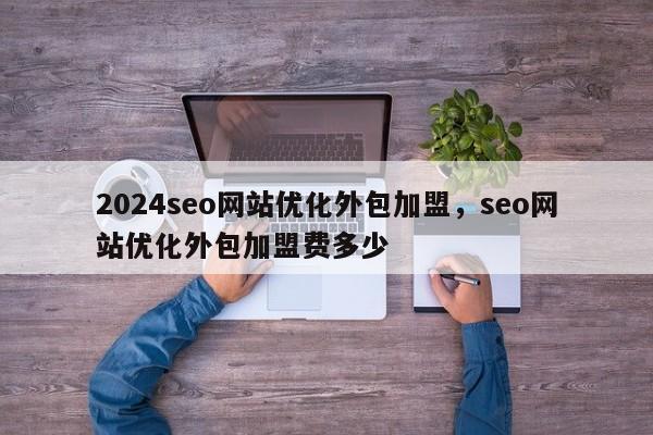 2024seo网站优化外包加盟，seo网站优化外包加盟费多少